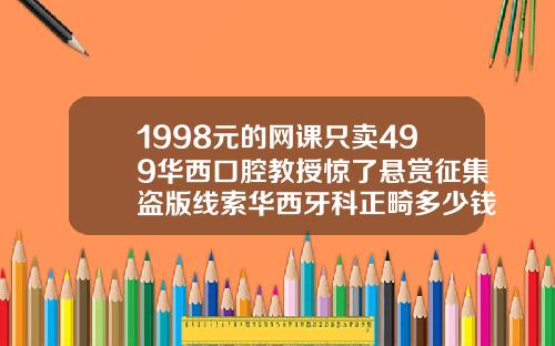 1998元的网课只卖499华西口腔教授惊了悬赏征集盗版线索华西牙科正畸多少钱