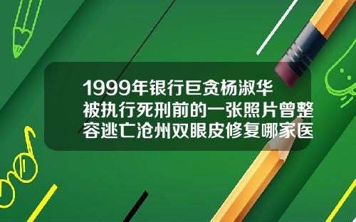 1999年银行巨贪杨淑华被执行死刑前的一张照片曾整容逃亡沧州双眼皮修复哪家医院好