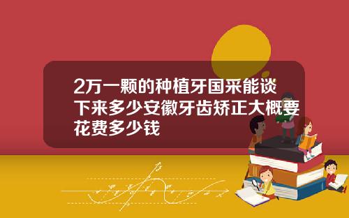 2万一颗的种植牙国采能谈下来多少安徽牙齿矫正大概要花费多少钱