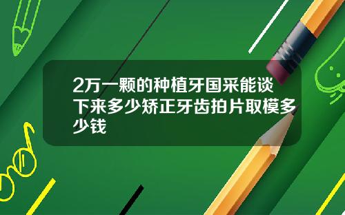 2万一颗的种植牙国采能谈下来多少矫正牙齿拍片取模多少钱
