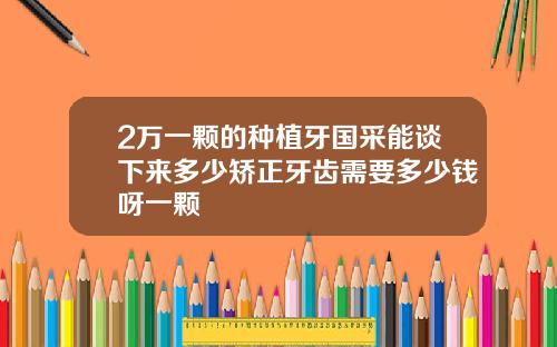 2万一颗的种植牙国采能谈下来多少矫正牙齿需要多少钱呀一颗