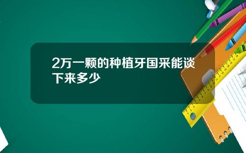 2万一颗的种植牙国采能谈下来多少