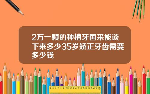 2万一颗的种植牙国采能谈下来多少35岁矫正牙齿需要多少钱