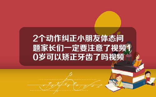 2个动作纠正小朋友体态问题家长们一定要注意了视频10岁可以矫正牙齿了吗视频