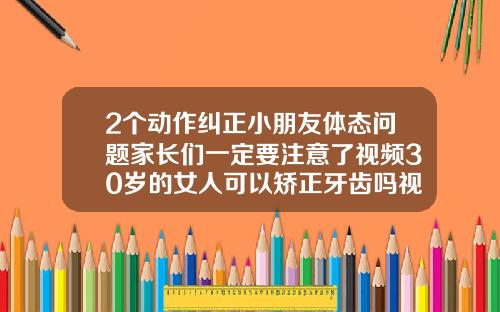 2个动作纠正小朋友体态问题家长们一定要注意了视频30岁的女人可以矫正牙齿吗视频