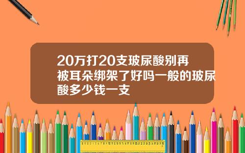 20万打20支玻尿酸别再被耳朵绑架了好吗一般的玻尿酸多少钱一支