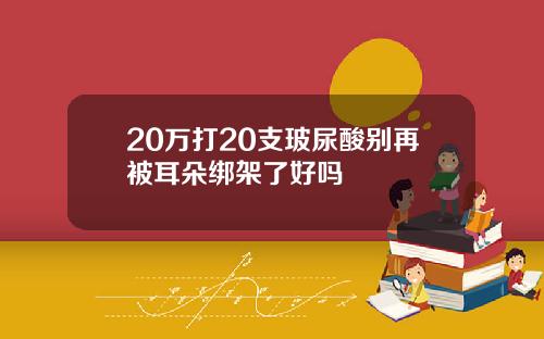 20万打20支玻尿酸别再被耳朵绑架了好吗