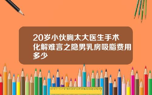 20岁小伙胸太大医生手术化解难言之隐男乳房吸脂费用多少