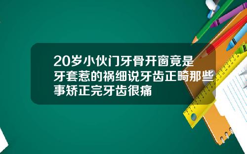 20岁小伙门牙骨开窗竟是牙套惹的祸细说牙齿正畸那些事矫正完牙齿很痛