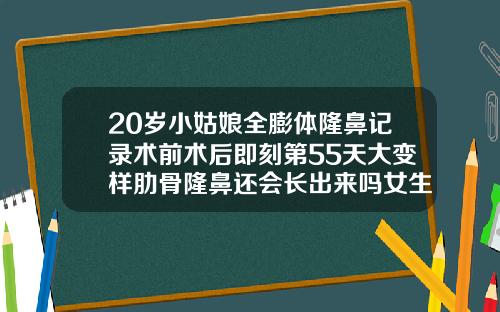 20岁小姑娘全膨体隆鼻记录术前术后即刻第55天大变样肋骨隆鼻还会长出来吗女生