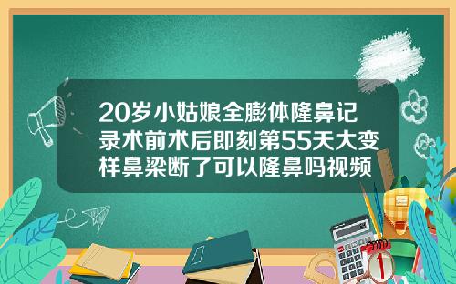 20岁小姑娘全膨体隆鼻记录术前术后即刻第55天大变样鼻梁断了可以隆鼻吗视频