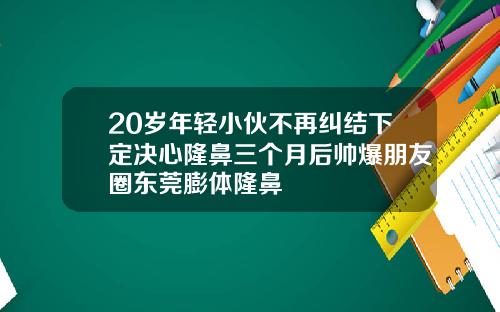 20岁年轻小伙不再纠结下定决心隆鼻三个月后帅爆朋友圈东莞膨体隆鼻