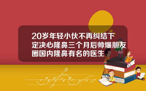 20岁年轻小伙不再纠结下定决心隆鼻三个月后帅爆朋友圈国内隆鼻有名的医生