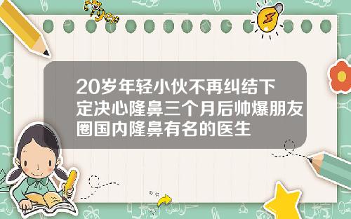 20岁年轻小伙不再纠结下定决心隆鼻三个月后帅爆朋友圈国内隆鼻有名的医生