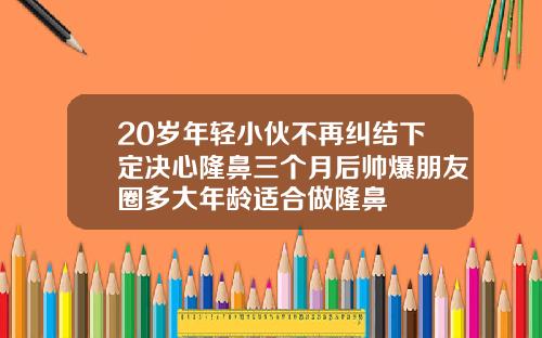 20岁年轻小伙不再纠结下定决心隆鼻三个月后帅爆朋友圈多大年龄适合做隆鼻