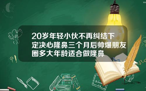 20岁年轻小伙不再纠结下定决心隆鼻三个月后帅爆朋友圈多大年龄适合做隆鼻