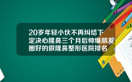 20岁年轻小伙不再纠结下定决心隆鼻三个月后帅爆朋友圈好的做隆鼻整形医院排名