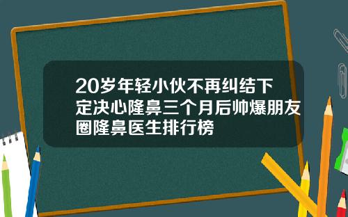 20岁年轻小伙不再纠结下定决心隆鼻三个月后帅爆朋友圈隆鼻医生排行榜
