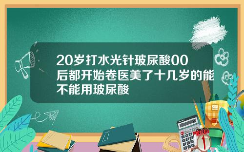 20岁打水光针玻尿酸00后都开始卷医美了十几岁的能不能用玻尿酸