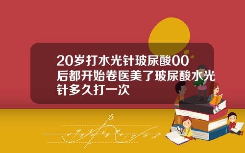 20岁打水光针玻尿酸00后都开始卷医美了玻尿酸水光针多久打一次