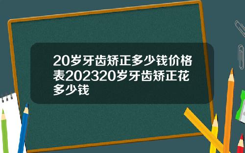 20岁牙齿矫正多少钱价格表202320岁牙齿矫正花多少钱