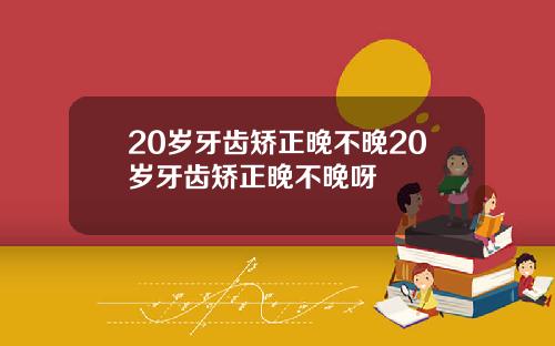 20岁牙齿矫正晚不晚20岁牙齿矫正晚不晚呀