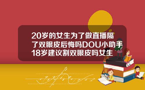 20岁的女生为了做直播隔了双眼皮后悔吗DOU小助手18岁建议割双眼皮吗女生