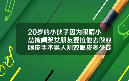 20岁的小伙子因为眼睛小总被嘲笑女朋友要拉他去做双眼皮手术男人割双眼皮多少钱啊