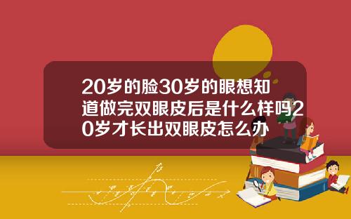 20岁的脸30岁的眼想知道做完双眼皮后是什么样吗20岁才长出双眼皮怎么办