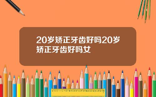 20岁矫正牙齿好吗20岁矫正牙齿好吗女