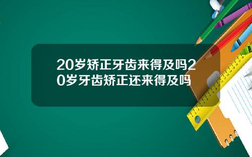 20岁矫正牙齿来得及吗20岁牙齿矫正还来得及吗