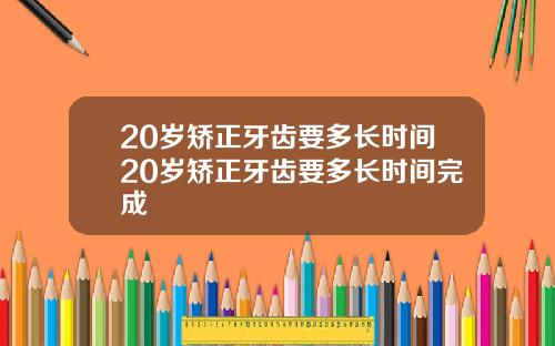 20岁矫正牙齿要多长时间20岁矫正牙齿要多长时间完成