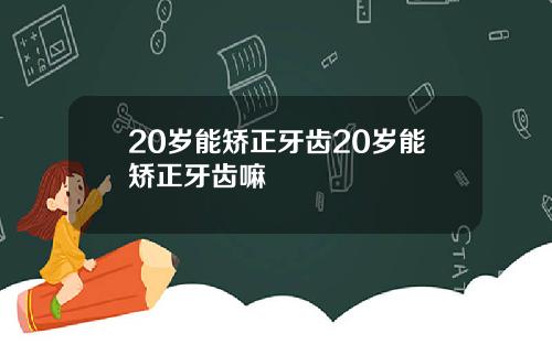 20岁能矫正牙齿20岁能矫正牙齿嘛