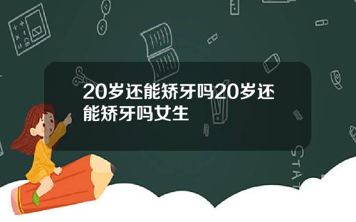 20岁还能矫牙吗20岁还能矫牙吗女生