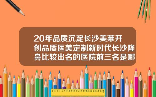 20年品质沉淀长沙美莱开创品质医美定制新时代长沙隆鼻比较出名的医院前三名是哪家