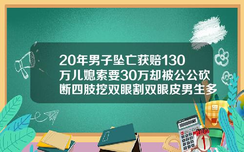 20年男子坠亡获赔130万儿媳索要30万却被公公砍断四肢挖双眼割双眼皮男生多少钱