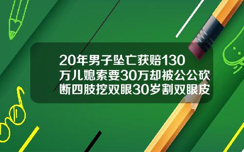 20年男子坠亡获赔130万儿媳索要30万却被公公砍断四肢挖双眼30岁割双眼皮