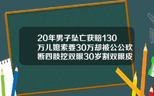 20年男子坠亡获赔130万儿媳索要30万却被公公砍断四肢挖双眼30岁割双眼皮