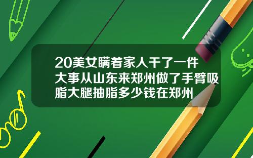 20美女瞒着家人干了一件大事从山东来郑州做了手臂吸脂大腿抽脂多少钱在郑州