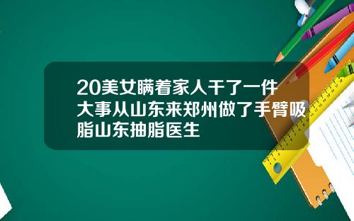 20美女瞒着家人干了一件大事从山东来郑州做了手臂吸脂山东抽脂医生
