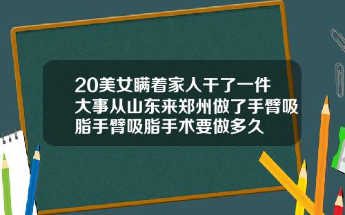 20美女瞒着家人干了一件大事从山东来郑州做了手臂吸脂手臂吸脂手术要做多久