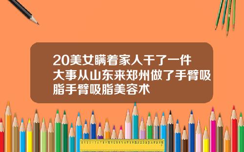 20美女瞒着家人干了一件大事从山东来郑州做了手臂吸脂手臂吸脂美容术