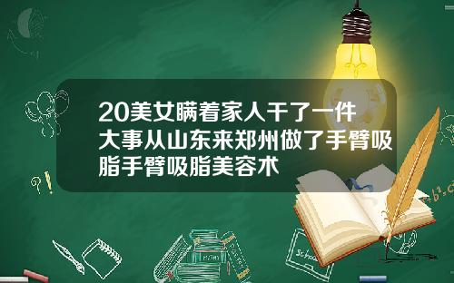 20美女瞒着家人干了一件大事从山东来郑州做了手臂吸脂手臂吸脂美容术