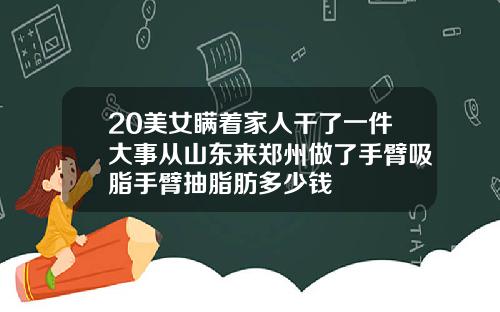 20美女瞒着家人干了一件大事从山东来郑州做了手臂吸脂手臂抽脂肪多少钱