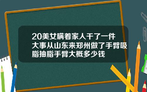 20美女瞒着家人干了一件大事从山东来郑州做了手臂吸脂抽脂手臂大概多少钱
