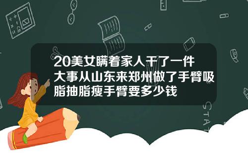 20美女瞒着家人干了一件大事从山东来郑州做了手臂吸脂抽脂瘦手臂要多少钱