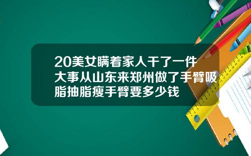 20美女瞒着家人干了一件大事从山东来郑州做了手臂吸脂抽脂瘦手臂要多少钱