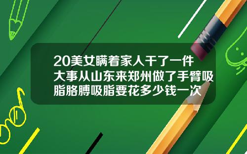 20美女瞒着家人干了一件大事从山东来郑州做了手臂吸脂胳膊吸脂要花多少钱一次