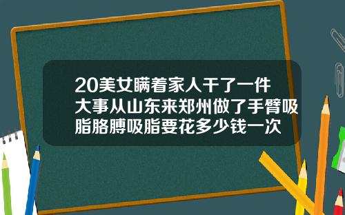 20美女瞒着家人干了一件大事从山东来郑州做了手臂吸脂胳膊吸脂要花多少钱一次
