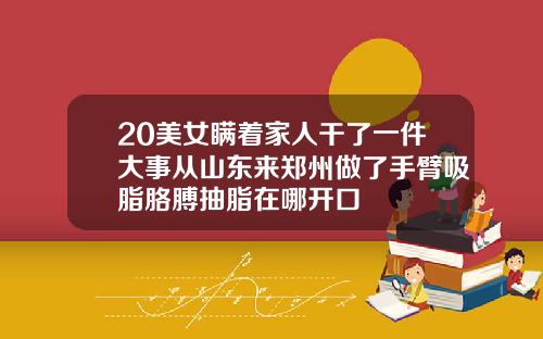 20美女瞒着家人干了一件大事从山东来郑州做了手臂吸脂胳膊抽脂在哪开口